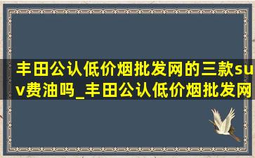 丰田公认(低价烟批发网)的三款suv费油吗_丰田公认(低价烟批发网)的三款suv rav4